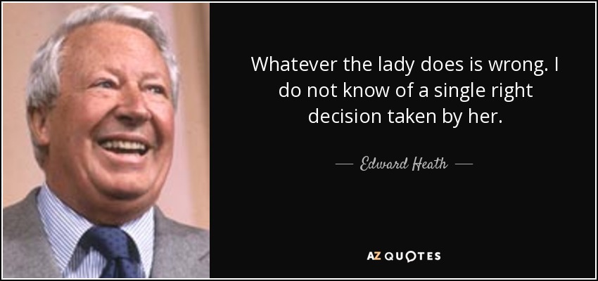 Whatever the lady does is wrong. I do not know of a single right decision taken by her. - Edward Heath
