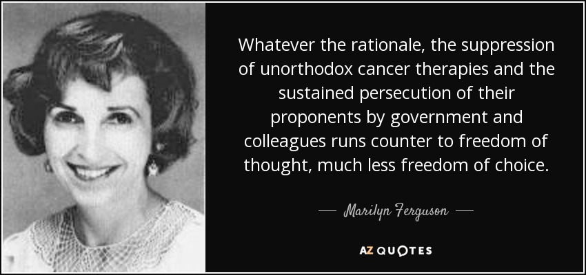 Whatever the rationale, the suppression of unorthodox cancer therapies and the sustained persecution of their proponents by government and colleagues runs counter to freedom of thought, much less freedom of choice. - Marilyn Ferguson