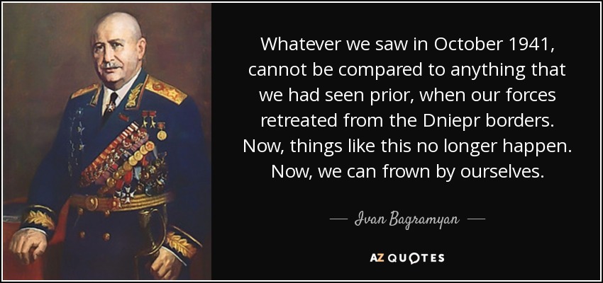 Whatever we saw in October 1941, cannot be compared to anything that we had seen prior, when our forces retreated from the Dniepr borders. Now, things like this no longer happen. Now, we can frown by ourselves. - Ivan Bagramyan