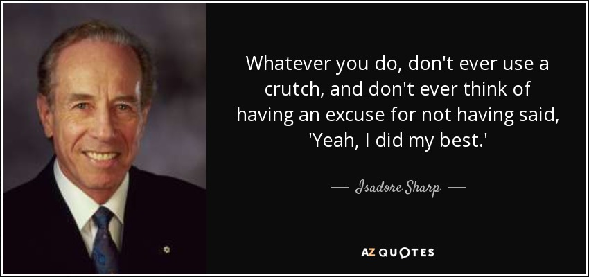 Whatever you do, don't ever use a crutch, and don't ever think of having an excuse for not having said, 'Yeah, I did my best.' - Isadore Sharp