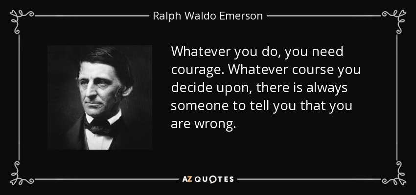 Whatever you do, you need courage. Whatever course you decide upon, there is always someone to tell you that you are wrong. - Ralph Waldo Emerson