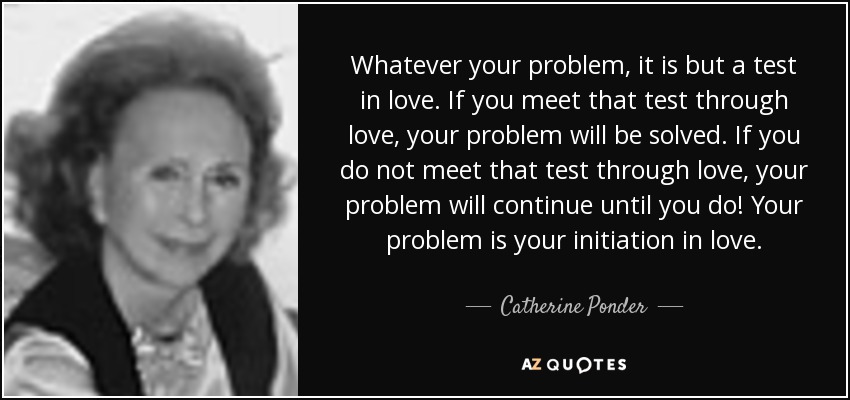 Whatever your problem, it is but a test in love. If you meet that test through love, your problem will be solved. If you do not meet that test through love, your problem will continue until you do! Your problem is your initiation in love. - Catherine Ponder