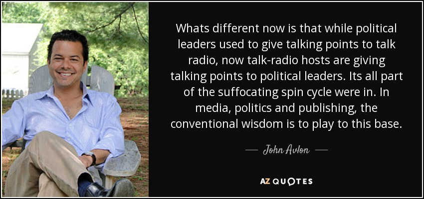 Whats different now is that while political leaders used to give talking points to talk radio, now talk-radio hosts are giving talking points to political leaders. Its all part of the suffocating spin cycle were in. In media, politics and publishing, the conventional wisdom is to play to this base. - John Avlon