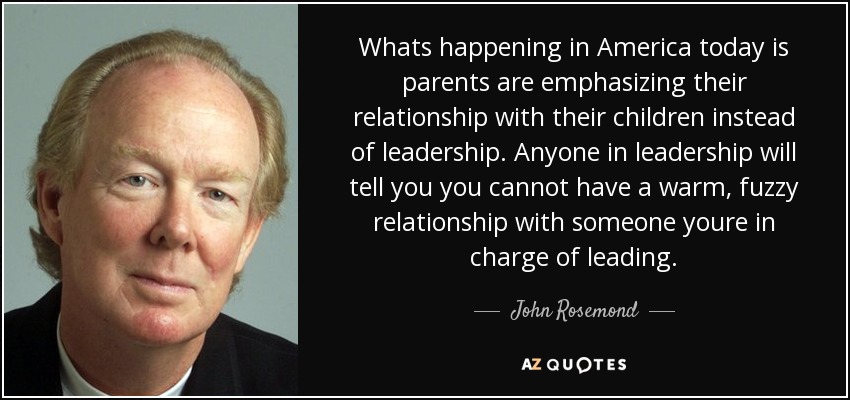 Whats happening in America today is parents are emphasizing their relationship with their children instead of leadership. Anyone in leadership will tell you you cannot have a warm, fuzzy relationship with someone youre in charge of leading. - John Rosemond