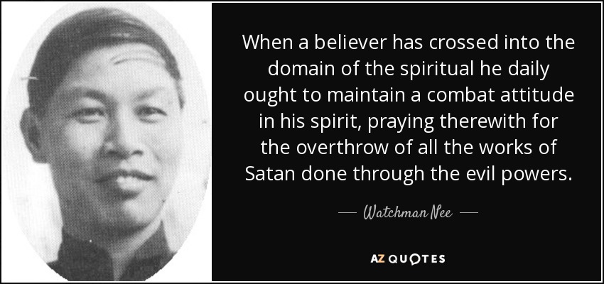 When a believer has crossed into the domain of the spiritual he daily ought to maintain a combat attitude in his spirit, praying therewith for the overthrow of all the works of Satan done through the evil powers. - Watchman Nee