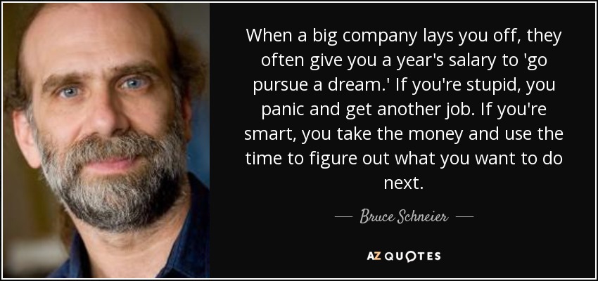 When a big company lays you off, they often give you a year's salary to 'go pursue a dream.' If you're stupid, you panic and get another job. If you're smart, you take the money and use the time to figure out what you want to do next. - Bruce Schneier