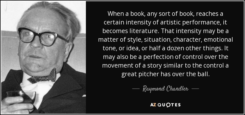 When a book, any sort of book, reaches a certain intensity of artistic performance, it becomes literature. That intensity may be a matter of style, situation, character, emotional tone, or idea, or half a dozen other things. It may also be a perfection of control over the movement of a story similar to the control a great pitcher has over the ball. - Raymond Chandler