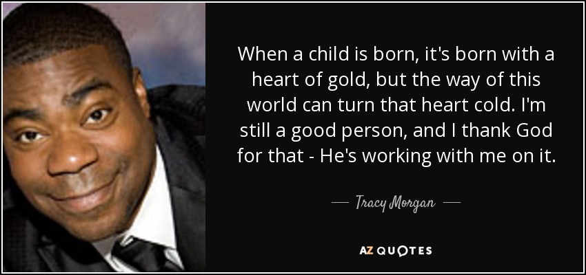 When a child is born, it's born with a heart of gold, but the way of this world can turn that heart cold. I'm still a good person, and I thank God for that - He's working with me on it. - Tracy Morgan