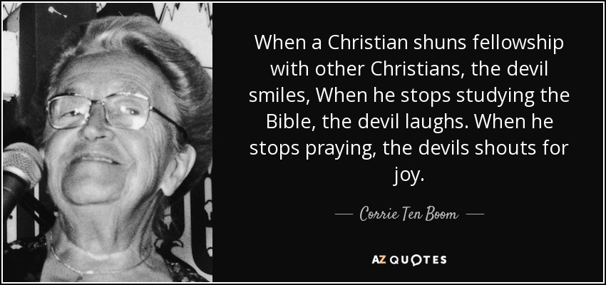 When a Christian shuns fellowship with other Christians, the devil smiles, When he stops studying the Bible, the devil laughs. When he stops praying, the devils shouts for joy. - Corrie Ten Boom
