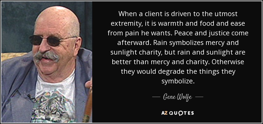 When a client is driven to the utmost extremity, it is warmth and food and ease from pain he wants. Peace and justice come afterward. Rain symbolizes mercy and sunlight charity, but rain and sunlight are better than mercy and charity. Otherwise they would degrade the things they symbolize. - Gene Wolfe