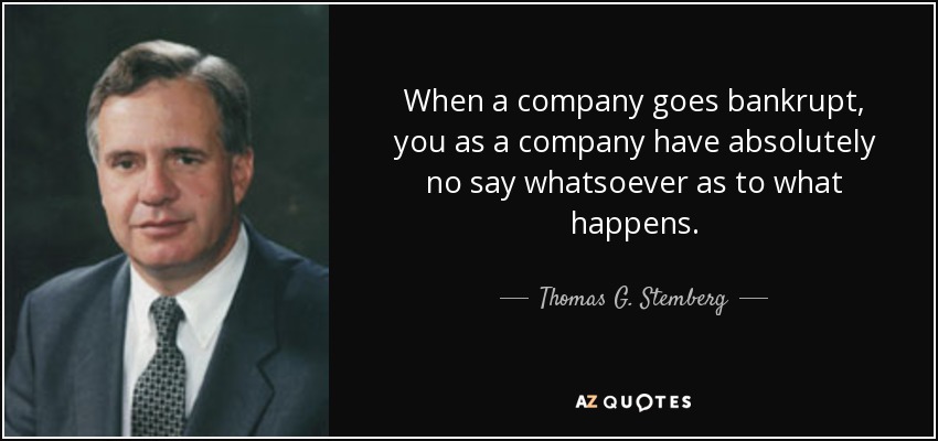 When a company goes bankrupt, you as a company have absolutely no say whatsoever as to what happens. - Thomas G. Stemberg