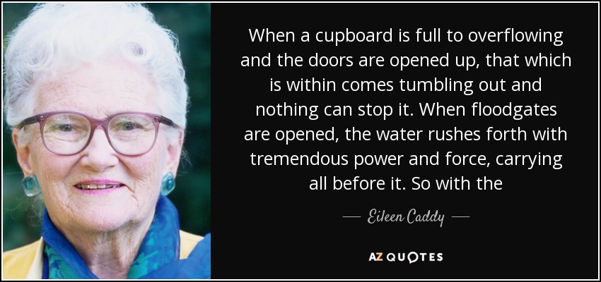 When a cupboard is full to overflowing and the doors are opened up, that which is within comes tumbling out and nothing can stop it. When floodgates are opened, the water rushes forth with tremendous power and force, carrying all before it. So with the - Eileen Caddy