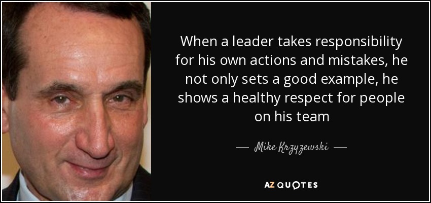 When a leader takes responsibility for his own actions and mistakes, he not only sets a good example, he shows a healthy respect for people on his team - Mike Krzyzewski