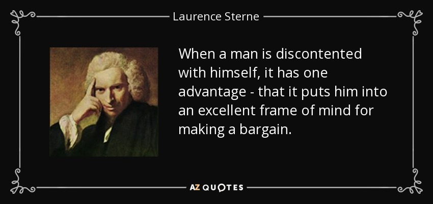 When a man is discontented with himself, it has one advantage - that it puts him into an excellent frame of mind for making a bargain. - Laurence Sterne