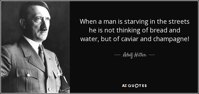 When a man is starving in the streets he is not thinking of bread and water, but of caviar and champagne! - Adolf Hitler