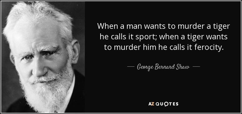 When a man wants to murder a tiger he calls it sport; when a tiger wants to murder him he calls it ferocity. - George Bernard Shaw