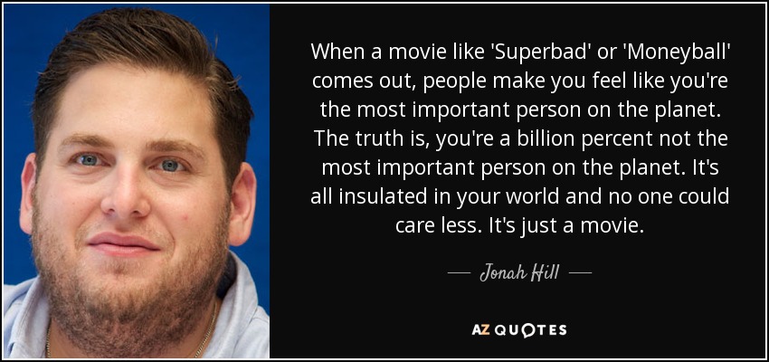 When a movie like 'Superbad' or 'Moneyball' comes out, people make you feel like you're the most important person on the planet. The truth is, you're a billion percent not the most important person on the planet. It's all insulated in your world and no one could care less. It's just a movie. - Jonah Hill