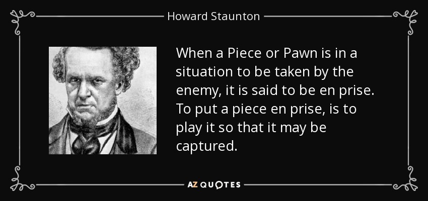 When a Piece or Pawn is in a situation to be taken by the enemy, it is said to be en prise. To put a piece en prise, is to play it so that it may be captured. - Howard Staunton