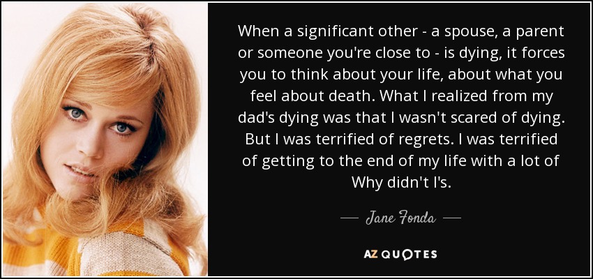 When a significant other - a spouse, a parent or someone you're close to - is dying, it forces you to think about your life, about what you feel about death. What I realized from my dad's dying was that I wasn't scared of dying. But I was terrified of regrets. I was terrified of getting to the end of my life with a lot of Why didn't I's. - Jane Fonda