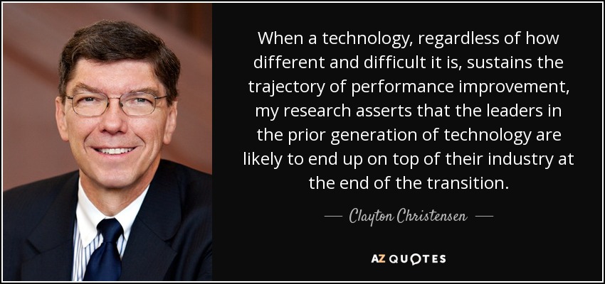 When a technology, regardless of how different and difficult it is, sustains the trajectory of performance improvement, my research asserts that the leaders in the prior generation of technology are likely to end up on top of their industry at the end of the transition. - Clayton Christensen