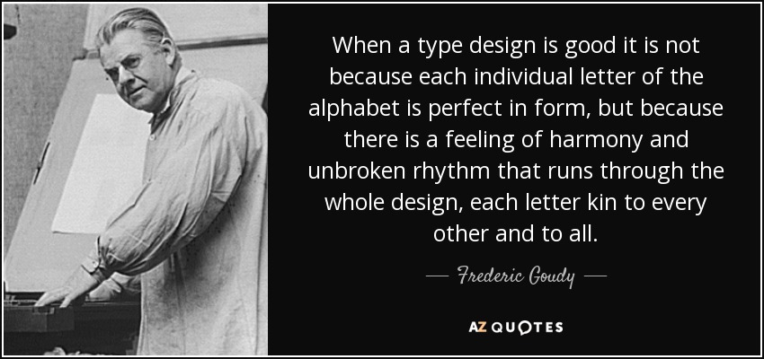 When a type design is good it is not because each individual letter of the alphabet is perfect in form, but because there is a feeling of harmony and unbroken rhythm that runs through the whole design, each letter kin to every other and to all. - Frederic Goudy