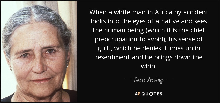 When a white man in Africa by accident looks into the eyes of a native and sees the human being (which it is the chief preoccupation to avoid), his sense of guilt, which he denies, fumes up in resentment and he brings down the whip. - Doris Lessing