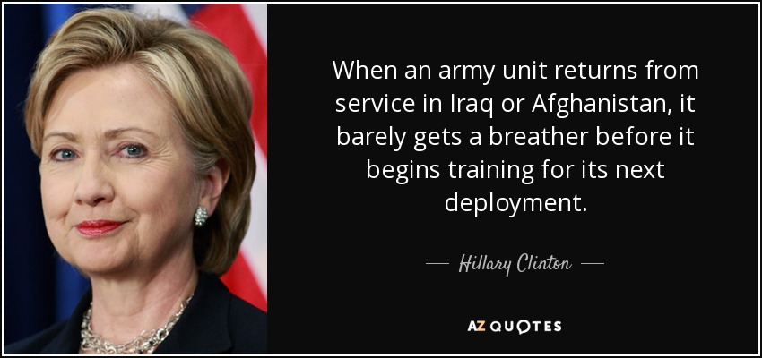 Cuando una unidad del ejército regresa del servicio en Irak o Afganistán, apenas tiene un respiro antes de empezar a entrenarse para su próximo despliegue. - Hillary Clinton