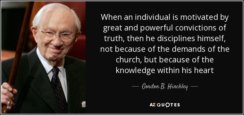 When an individual is motivated by great and powerful convictions of truth, then he disciplines himself, not because of the demands of the church, but because of the knowledge within his heart - Gordon B. Hinckley