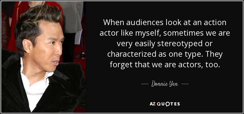When audiences look at an action actor like myself, sometimes we are very easily stereotyped or characterized as one type. They forget that we are actors, too. - Donnie Yen