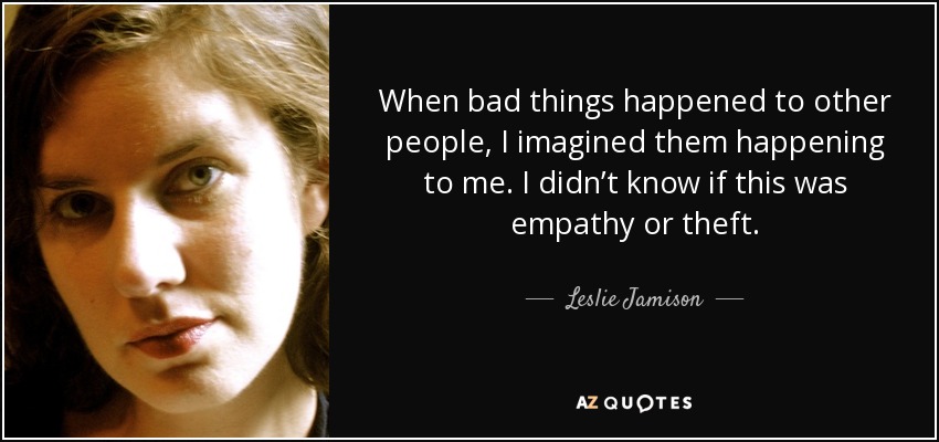 When bad things happened to other people, I imagined them happening to me. I didn’t know if this was empathy or theft. - Leslie Jamison