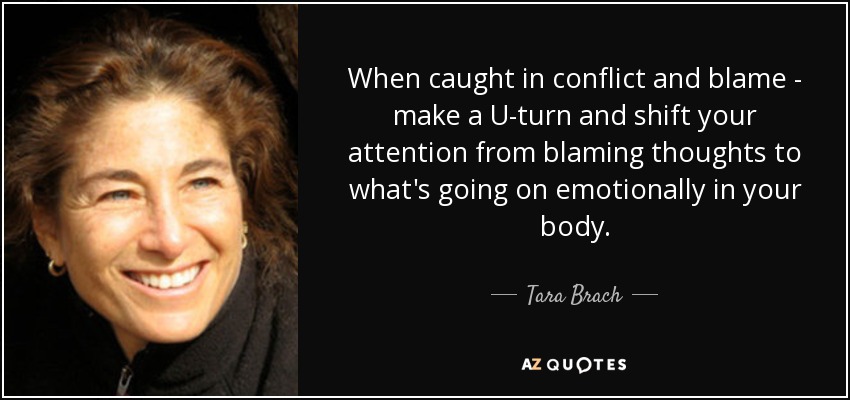 When caught in conflict and blame - make a U-turn and shift your attention from blaming thoughts to what's going on emotionally in your body. - Tara Brach