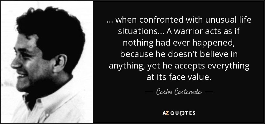 ... when confronted with unusual life situations... A warrior acts as if nothing had ever happened, because he doesn't believe in anything, yet he accepts everything at its face value. - Carlos Castaneda