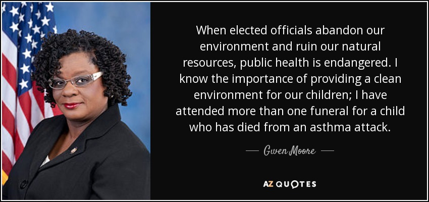 When elected officials abandon our environment and ruin our natural resources, public health is endangered. I know the importance of providing a clean environment for our children; I have attended more than one funeral for a child who has died from an asthma attack. - Gwen Moore