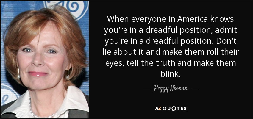 When everyone in America knows you're in a dreadful position, admit you're in a dreadful position. Don't lie about it and make them roll their eyes, tell the truth and make them blink. - Peggy Noonan