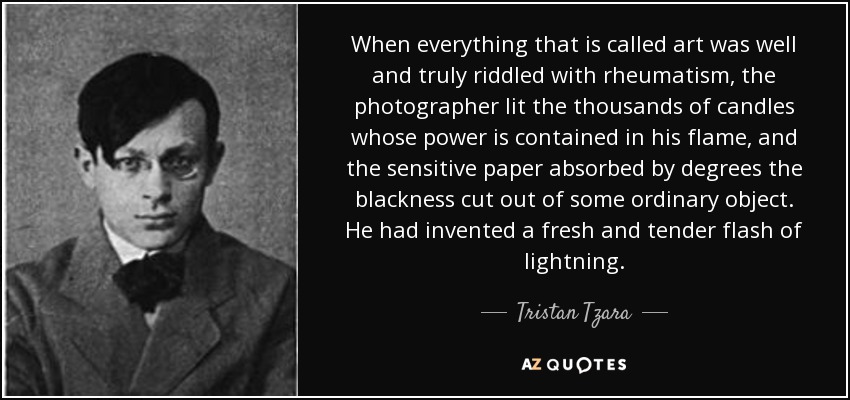 When everything that is called art was well and truly riddled with rheumatism, the photographer lit the thousands of candles whose power is contained in his flame, and the sensitive paper absorbed by degrees the blackness cut out of some ordinary object. He had invented a fresh and tender flash of lightning. - Tristan Tzara