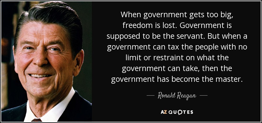 When government gets too big, freedom is lost. Government is supposed to be the servant. But when a government can tax the people with no limit or restraint on what the government can take, then the government has become the master. - Ronald Reagan
