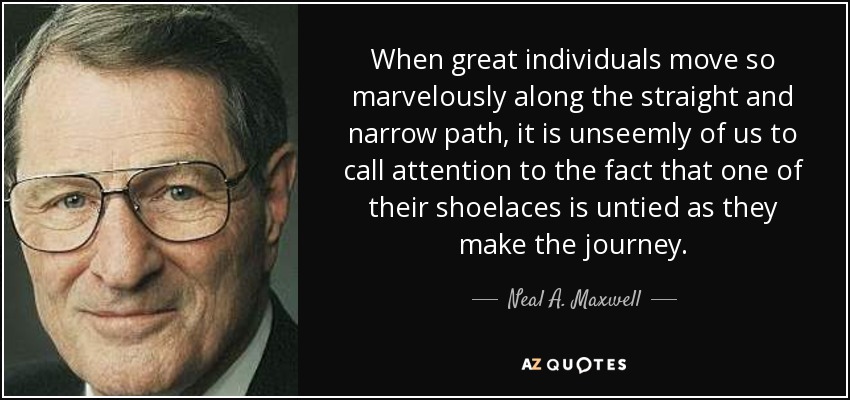 When great individuals move so marvelously along the straight and narrow path, it is unseemly of us to call attention to the fact that one of their shoelaces is untied as they make the journey. - Neal A. Maxwell