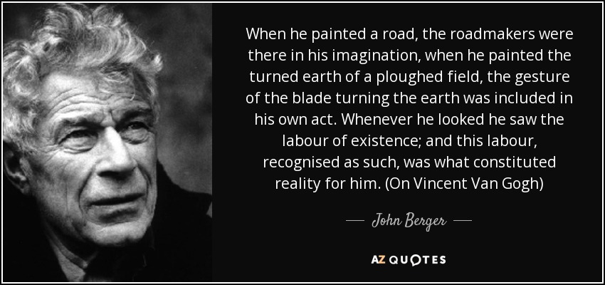 Cuando pintaba una carretera, los constructores de carreteras estaban allí, en su imaginación; cuando pintaba la tierra removida de un campo arado, el gesto de la cuchilla removiendo la tierra estaba incluido en su propio acto. Cada vez que miraba, veía el trabajo de la existencia; y este trabajo, reconocido como tal, era lo que constituía la realidad para él. (En Vincent Van Gogh) - John Berger