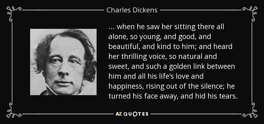 ... cuando la vio sentada allí sola, tan joven, tan buena, tan hermosa y tan amable con él; y oyó su emocionante voz, tan natural y dulce, y tan dorado eslabón entre él y todo el amor y la felicidad de su vida, surgiendo del silencio; volvió la cara y ocultó las lágrimas. - Charles Dickens