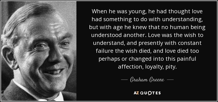 When he was young, he had thought love had something to do with understanding, but with age he knew that no human being understood another. Love was the wish to understand, and presently with constant failure the wish died, and love died too perhaps or changed into this painful affection, loyalty, pity. - Graham Greene