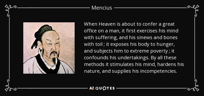 When Heaven is about to confer a great office on a man, it first exercises his mind with suffering, and his sinews and bones with toil ; it exposes his body to hunger, and subjects him to extreme poverty ; it confounds his undertakings. By all these methods it stimulates his mind, hardens his nature, and supplies his incompetencies. - Mencius