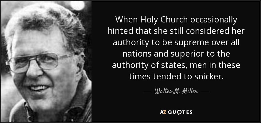 When Holy Church occasionally hinted that she still considered her authority to be supreme over all nations and superior to the authority of states, men in these times tended to snicker. - Walter M. Miller, Jr.