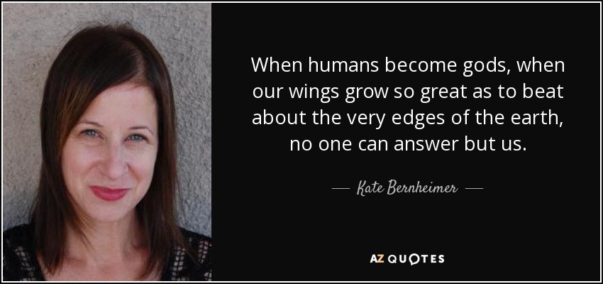 When humans become gods, when our wings grow so great as to beat about the very edges of the earth, no one can answer but us. - Kate Bernheimer