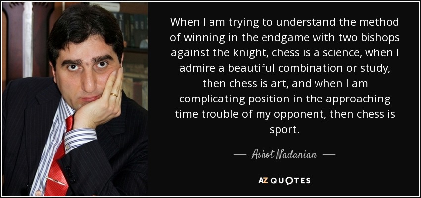 When I am trying to understand the method of winning in the endgame with two bishops against the knight, chess is a science, when I admire a beautiful combination or study, then chess is art, and when I am complicating position in the approaching time trouble of my opponent, then chess is sport. - Ashot Nadanian