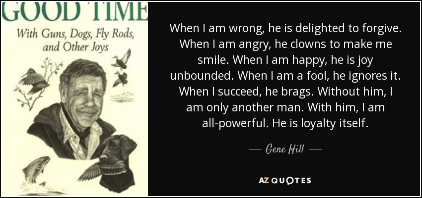 When I am wrong, he is delighted to forgive. When I am angry, he clowns to make me smile. When I am happy, he is joy unbounded. When I am a fool, he ignores it. When I succeed, he brags. Without him, I am only another man. With him, I am all-powerful. He is loyalty itself. - Gene Hill