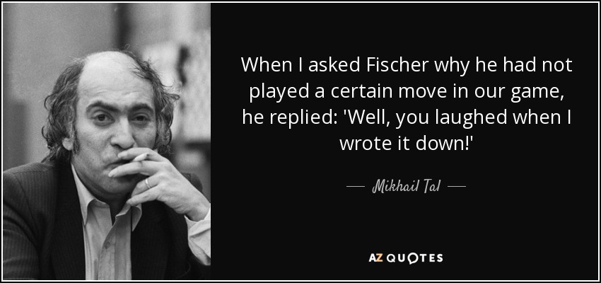 When I asked Fischer why he had not played a certain move in our game, he replied: 'Well, you laughed when I wrote it down!' - Mikhail Tal