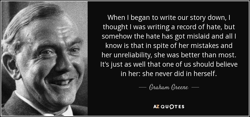 When I began to write our story down, I thought I was writing a record of hate, but somehow the hate has got mislaid and all I know is that in spite of her mistakes and her unreliability, she was better than most. It's just as well that one of us should believe in her: she never did in herself. - Graham Greene