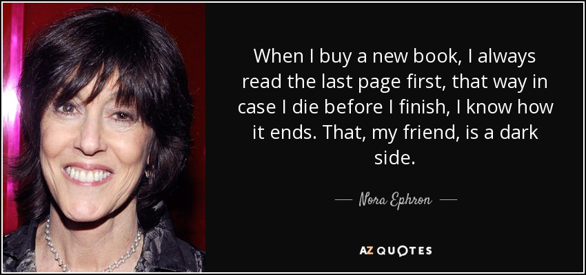When I buy a new book, I always read the last page first, that way in case I die before I finish, I know how it ends. That, my friend, is a dark side. - Nora Ephron
