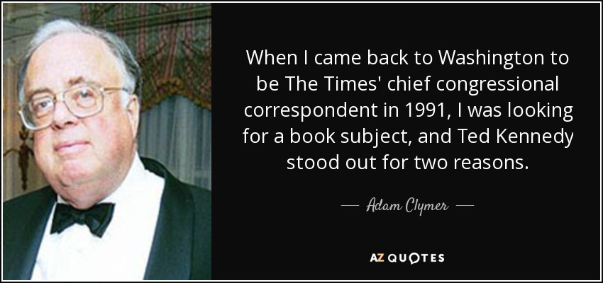 Cuando volví a Washington para ser corresponsal jefe del Times en el Congreso en 1991, estaba buscando un tema para un libro, y Ted Kennedy destacó por dos razones. - Adam Clymer