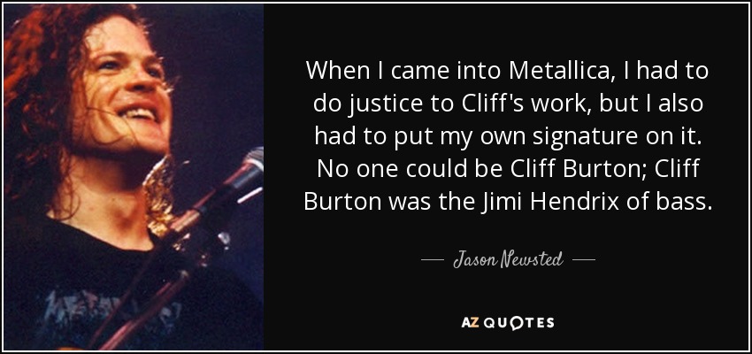 Cuando llegué a Metallica, tenía que hacer justicia al trabajo de Cliff, pero también tenía que ponerle mi propia firma. Nadie podía ser Cliff Burton; Cliff Burton era el Jimi Hendrix del bajo. - Jason Newsted